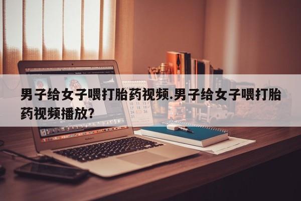 网上米非司酮在线下单微信男子给女子喂打胎药视频.男子给女子喂打胎药视频播放？