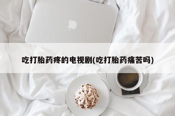 网上米非司酮在线下单微信吃打胎药疼的电视剧(吃打胎药痛苦吗)