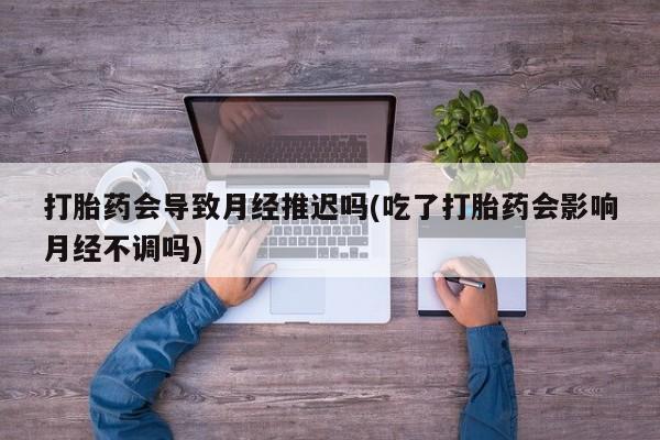 网上米非司酮在线下单微信打胎药会导致月经推迟吗(吃了打胎药会影响月经不调吗)
