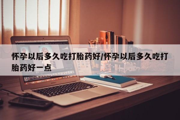 网上米非司酮在线下单微信怀孕以后多久吃打胎药好/怀孕以后多久吃打胎药好一点