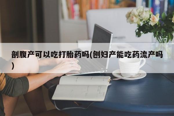 网上米非司酮在线下单微信剖腹产可以吃打胎药吗(刨妇产能吃药流产吗)