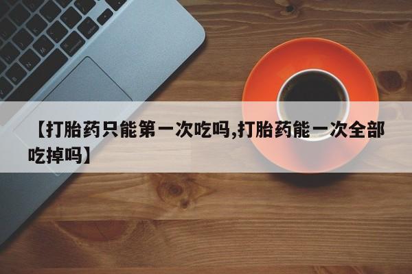 网上米非司酮在线下单微信【打胎药只能第一次吃吗,打胎药能一次全部吃掉吗】