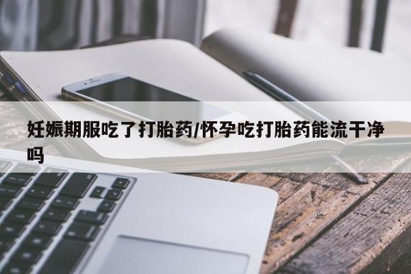 网上米非司酮在线下单微信妊娠期服吃了打胎药/怀孕吃打胎药能流干净吗