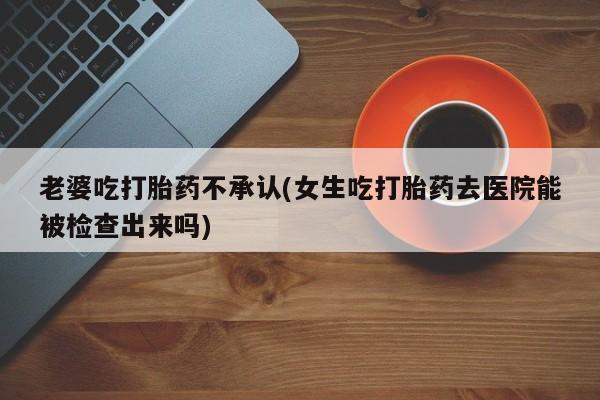 网上米非司酮在线下单微信老婆吃打胎药不承认(女生吃打胎药去医院能被检查出来吗)