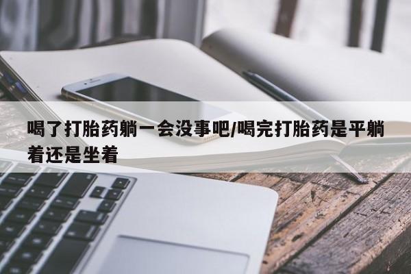 网上米非司酮在线下单微信喝了打胎药躺一会没事吧/喝完打胎药是平躺着还是坐着
