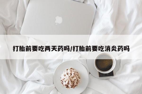网上米非司酮在线下单微信打胎前要吃两天药吗/打胎前要吃消炎药吗