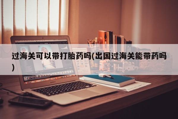 网上米非司酮在线下单微信过海关可以带打胎药吗(出国过海关能带药吗)