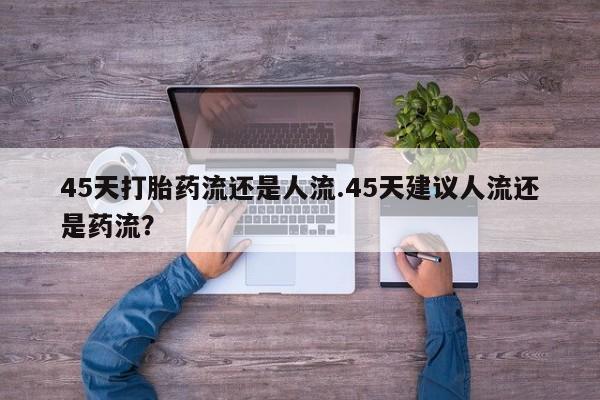 网上米非司酮在线下单微信45天打胎药流还是人流.45天建议人流还是药流？