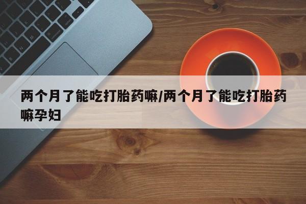 网上米非司酮在线下单微信两个月了能吃打胎药嘛/两个月了能吃打胎药嘛孕妇