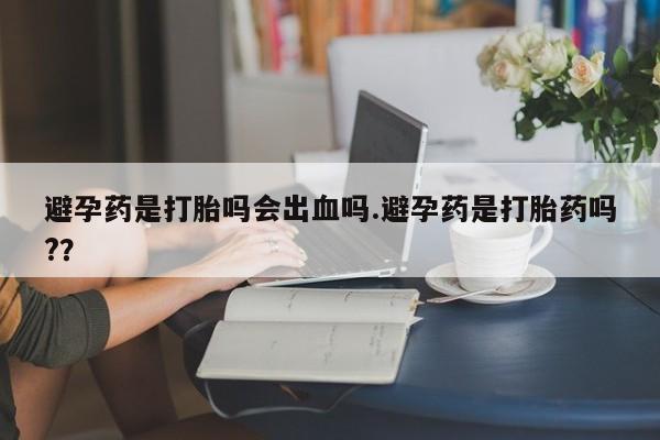 网上米非司酮在线下单微信避孕药是打胎吗会出血吗.避孕药是打胎药吗?？