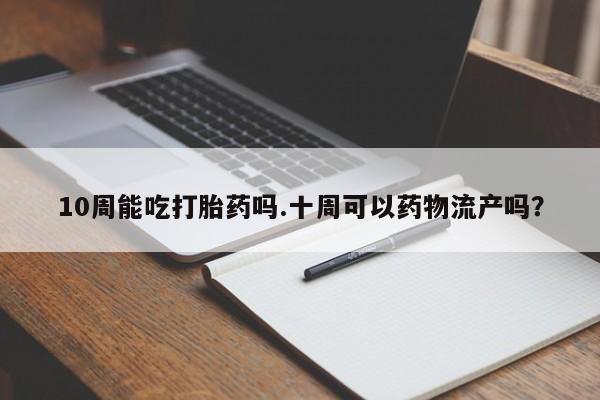 网上米非司酮在线下单微信10周能吃打胎药吗.十周可以药物流产吗？