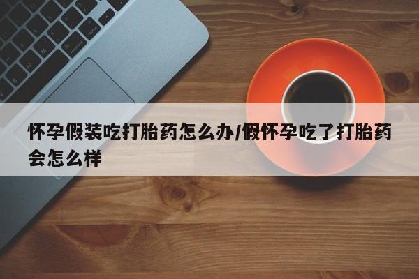 网上米非司酮在线下单微信怀孕假装吃打胎药怎么办/假怀孕吃了打胎药会怎么样