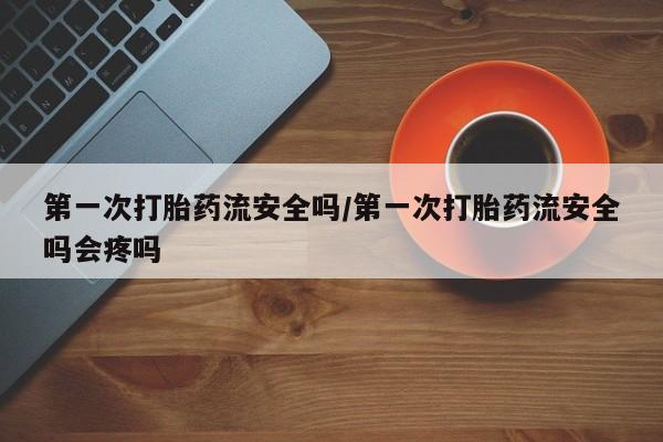 网上米非司酮在线下单微信第一次打胎药流安全吗/第一次打胎药流安全吗会疼吗