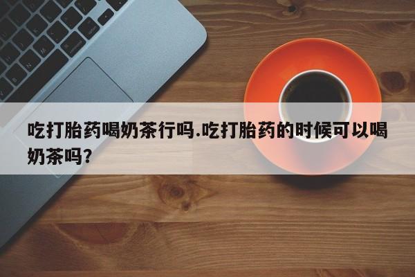 网上米非司酮在线下单微信吃打胎药喝奶茶行吗.吃打胎药的时候可以喝奶茶吗？