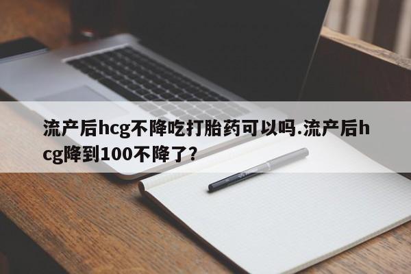 网上米非司酮在线下单微信流产后hcg不降吃打胎药可以吗.流产后hcg降到100不降了？