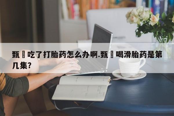 网上米非司酮在线下单微信甄嬛吃了打胎药怎么办啊.甄嬛喝滑胎药是第几集？