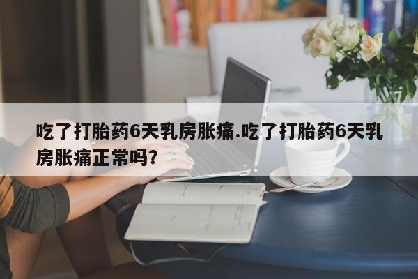网上米非司酮在线下单微信吃了打胎药6天乳房胀痛.吃了打胎药6天乳房胀痛正常吗？