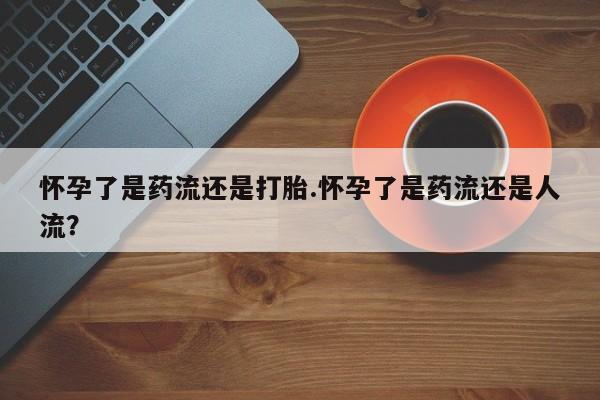 网上米非司酮在线下单微信怀孕了是药流还是打胎.怀孕了是药流还是人流？