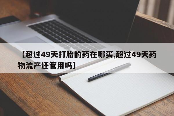 网上米非司酮在线下单微信【超过49天打胎的药在哪买,超过49天药物流产还管用吗】