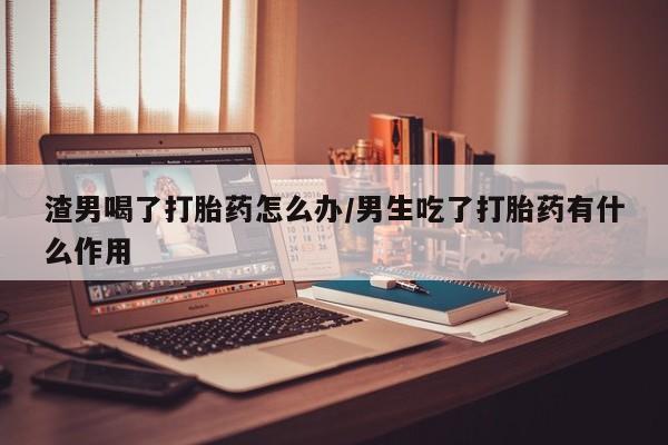 网上米非司酮在线下单微信渣男喝了打胎药怎么办/男生吃了打胎药有什么作用