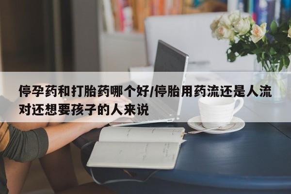 网上米非司酮在线下单微信停孕药和打胎药哪个好/停胎用药流还是人流对还想要孩子的人来说