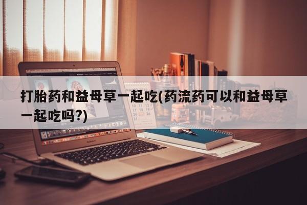 网上米非司酮在线下单微信打胎药和益母草一起吃(药流药可以和益母草一起吃吗?)