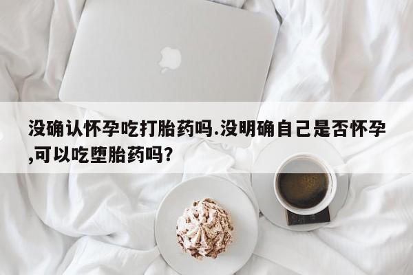 网上米非司酮在线下单微信没确认怀孕吃打胎药吗.没明确自己是否怀孕,可以吃堕胎药吗？