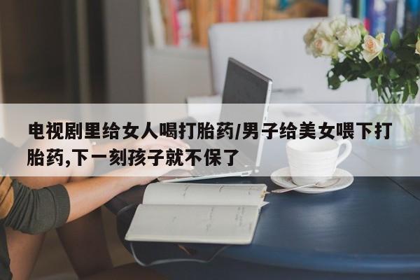网上米非司酮在线下单微信电视剧里给女人喝打胎药/男子给美女喂下打胎药,下一刻孩子就不保了