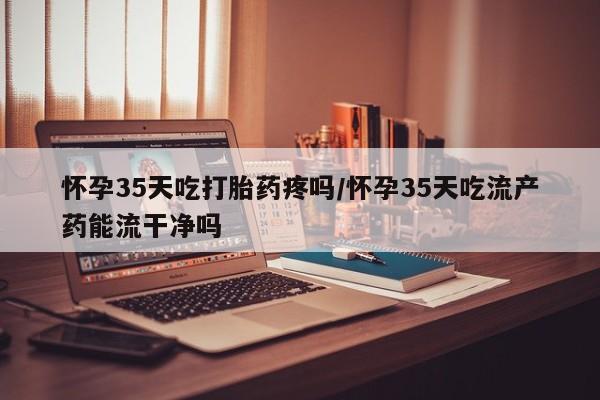 网上米非司酮在线下单微信怀孕35天吃打胎药疼吗/怀孕35天吃流产药能流干净吗