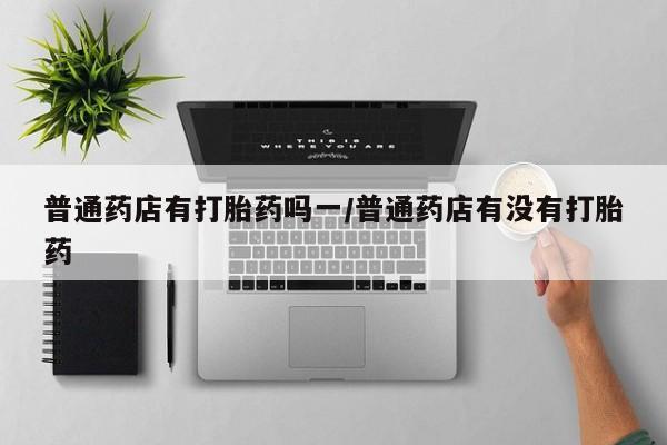网上米非司酮在线下单微信普通药店有打胎药吗一/普通药店有没有打胎药