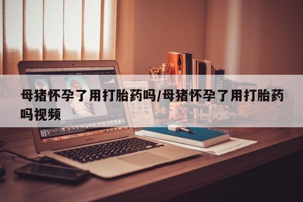 网上米非司酮在线下单微信母猪怀孕了用打胎药吗/母猪怀孕了用打胎药吗视频