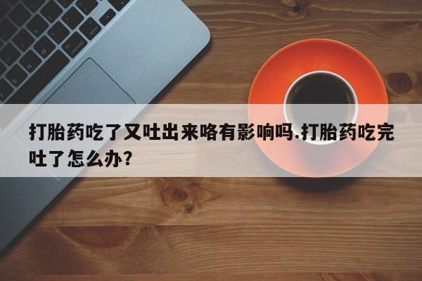 网上米非司酮在线下单微信打胎药吃了又吐出来咯有影响吗.打胎药吃完吐了怎么办？