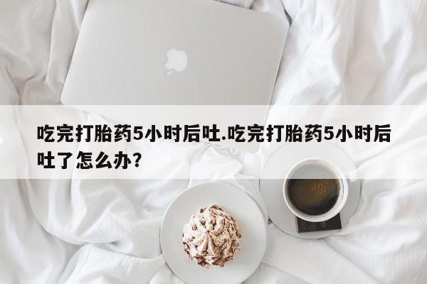 网上米非司酮在线下单微信吃完打胎药5小时后吐.吃完打胎药5小时后吐了怎么办？