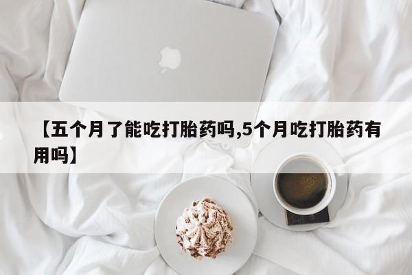 网上米非司酮在线下单微信【五个月了能吃打胎药吗,5个月吃打胎药有用吗】