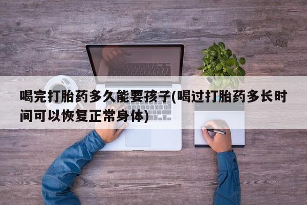 网上米非司酮在线下单微信喝完打胎药多久能要孩子(喝过打胎药多长时间可以恢复正常身体)