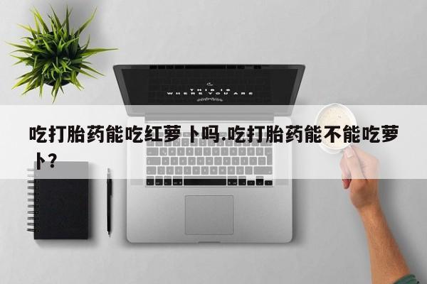 网上米非司酮在线下单微信吃打胎药能吃红萝卜吗.吃打胎药能不能吃萝卜？