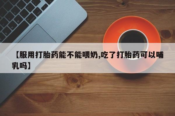 网上米非司酮在线下单微信【服用打胎药能不能喂奶,吃了打胎药可以哺乳吗】