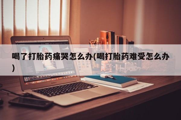 网上米非司酮在线下单微信喝了打胎药痛哭怎么办(喝打胎药难受怎么办)