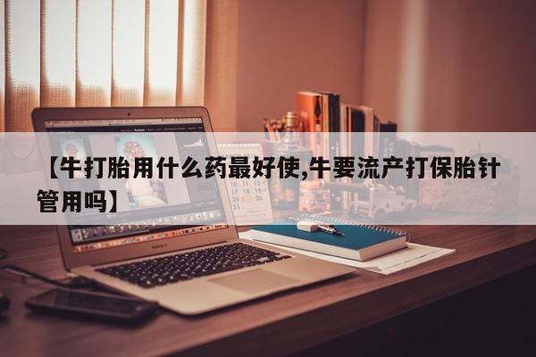 网上米非司酮在线下单微信【牛打胎用什么药最好使,牛要流产打保胎针管用吗】