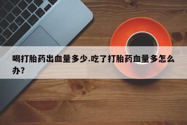 网上米非司酮在线下单微信喝打胎药出血量多少.吃了打胎药血量多怎么办？