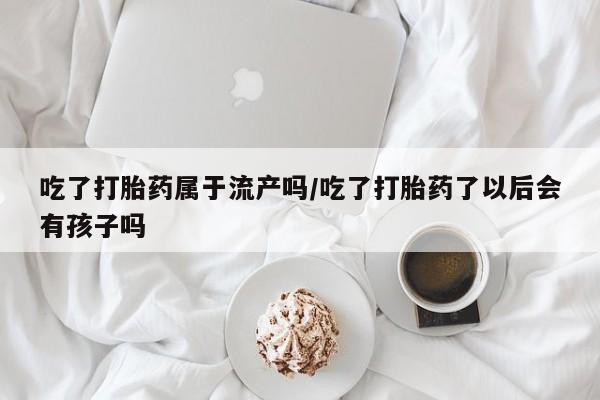 网上米非司酮在线下单微信吃了打胎药属于流产吗/吃了打胎药了以后会有孩子吗