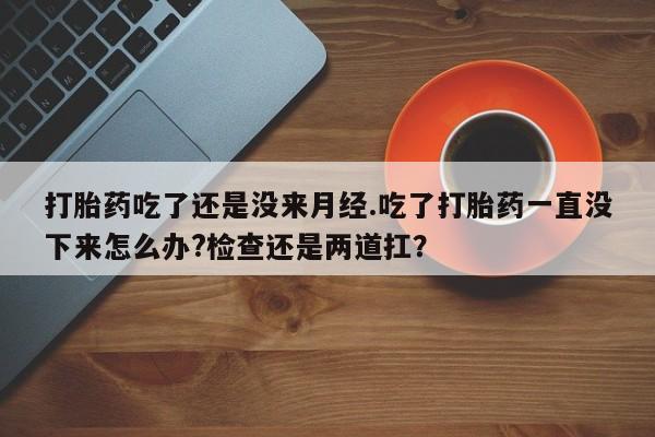 网上米非司酮在线下单微信打胎药吃了还是没来月经.吃了打胎药一直没下来怎么办?检查还是两道扛？
