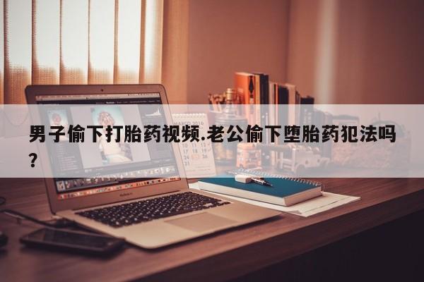 网上米非司酮在线下单微信男子偷下打胎药视频.老公偷下堕胎药犯法吗？