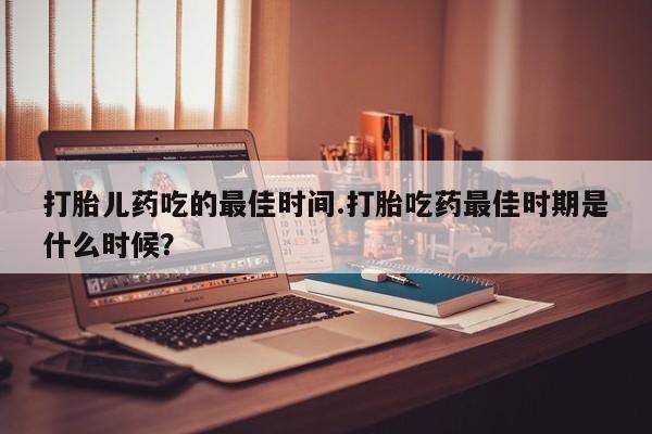 网上米非司酮在线下单微信打胎儿药吃的最佳时间.打胎吃药最佳时期是什么时候？