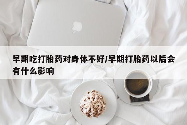 网上米非司酮在线下单微信早期吃打胎药对身体不好/早期打胎药以后会有什么影响