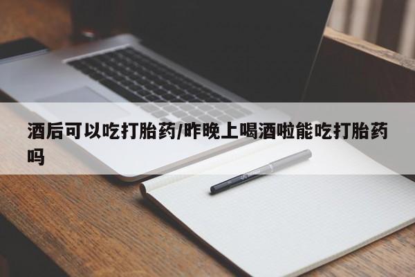 网上米非司酮在线下单微信酒后可以吃打胎药/昨晚上喝酒啦能吃打胎药吗