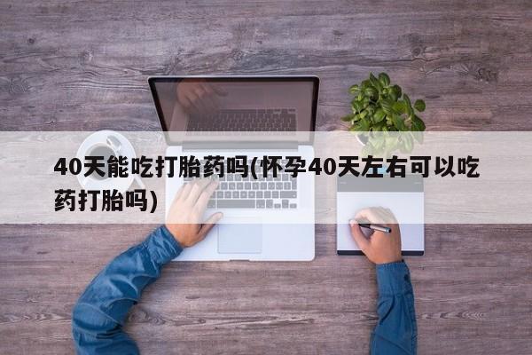 网上米非司酮在线下单微信40天能吃打胎药吗(怀孕40天左右可以吃药打胎吗)