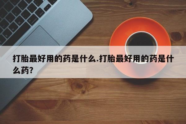 网上米非司酮在线下单微信打胎最好用的药是什么.打胎最好用的药是什么药？