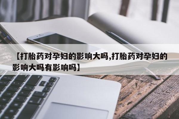 网上米非司酮在线下单微信【打胎药对孕妇的影响大吗,打胎药对孕妇的影响大吗有影响吗】