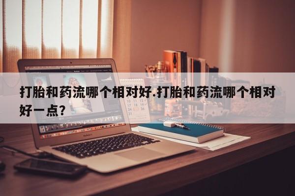 网上米非司酮在线下单微信打胎和药流哪个相对好.打胎和药流哪个相对好一点？